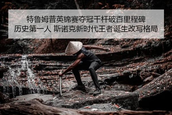 特鲁姆普英锦赛夺冠千杆破百里程碑 历史第一人 斯诺克新时代王者诞生改写格局
