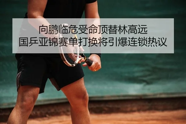 向鹏临危受命顶替林高远 国乒亚锦赛单打换将引爆连锁热议
